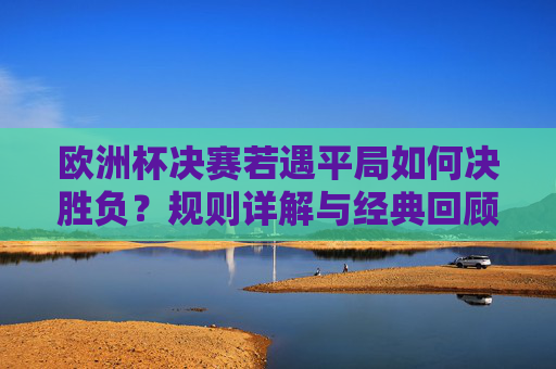 欧洲杯决赛若遇平局如何决胜负?规则详解与经典回顾,欧洲杯决赛平局决胜负规则,详解与经典回顾