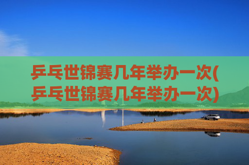 乒乓世锦赛几年举办一次(乒乓世锦赛几年举办一次)