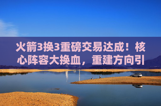 火箭3换3重磅交易达成!核心阵容大换血,重建方向引关注
