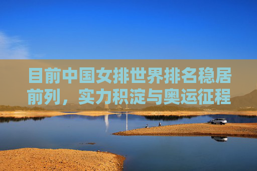 目前中国女排世界排名稳居前列，实力积淀与奥运征程的新起点，中国女排，实力积淀稳前列 奥运征程启新篇