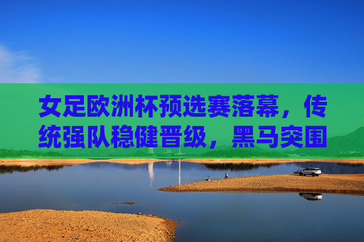 女足欧洲杯预选赛落幕，传统强队稳健晋级，黑马突围与冷门并存，女足欧洲杯预选赛落幕，传统强队稳健晋级，黑马冷门并存