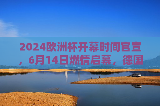 2024欧洲杯开幕时间官宣，6月14日燃情启幕，德国迎来足球盛宴，2024欧洲杯6月14日德国燃情启幕
