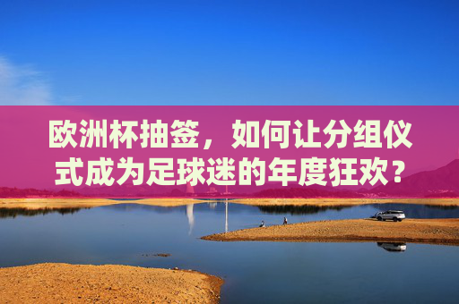 欧洲杯抽签,如何让分组仪式成为足球迷的年度狂欢?欧洲杯抽签,分组仪式如何引爆足球迷年度狂欢?