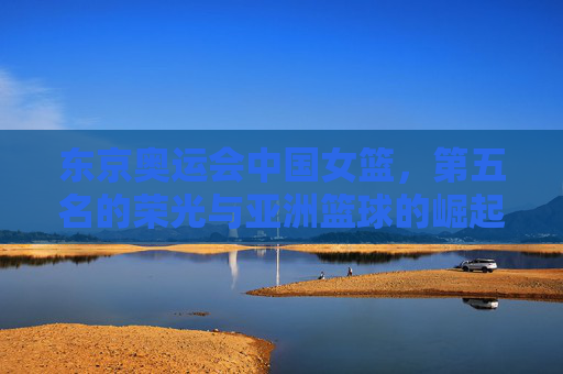 东京奥运会中国女篮,第五名的荣光与亚洲篮球的崛起信号,东京奥运会中国女篮第五名,亚洲篮球崛起的荣光信号