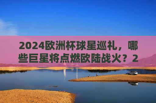 2024欧洲杯球星巡礼，哪些巨星将点燃欧陆战火？2024欧洲杯球星巡礼，巨星点燃欧陆战火