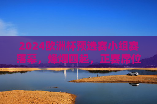 2024欧洲杯预选赛小组赛落幕,烽烟四起,正赛席位尘埃渐定