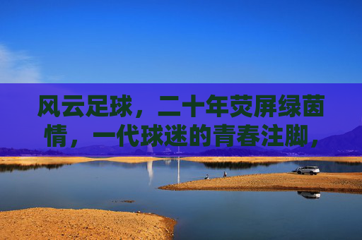 风云足球，二十年荧屏绿茵情，一代球迷的青春注脚，风云足球二十年，荧屏绿茵，一代球迷的青春注脚