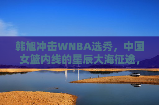 韩旭冲击WNBA选秀,中国女篮内线的星辰大海征途,韩旭冲击WNBA,中国女篮内线的星辰大海征途