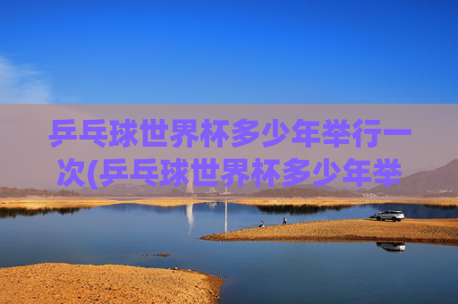 乒乓球世界杯多少年举行一次(乒乓球世界杯多少年举行一次的)