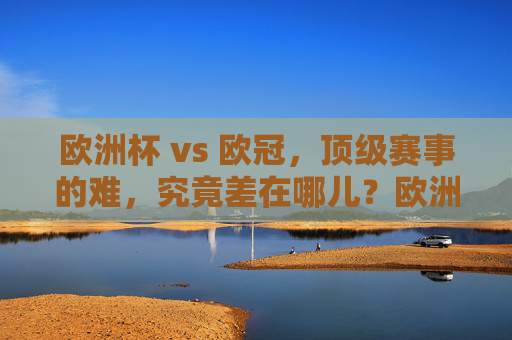 欧洲杯 vs 欧冠,顶级赛事的难,究竟差在哪儿?欧洲杯VS欧冠,顶级赛事的难差在哪儿?