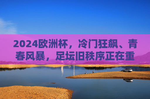 2024欧洲杯，冷门狂飙、青春风暴，足坛旧秩序正在重塑？2024欧洲杯，冷门狂飙青春风暴，足坛旧秩序重塑