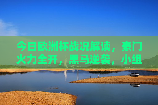 今日欧洲杯战况解读,豪门火力全开,黑马逆袭,小组赛白热化晋级战,欧洲杯小组赛白热化晋级战,豪门火力全开,黑马逆袭