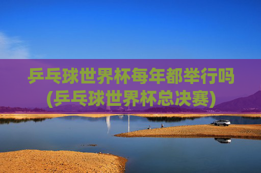 乒乓球世界杯每年都举行吗(乒乓球世界杯总决赛)