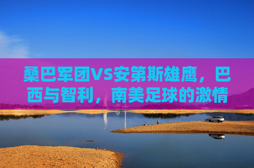 桑巴军团VS安第斯雄鹰,巴西与智利,南美足球的激情碰撞,桑巴军团VS安第斯雄鹰,南美足球激情碰撞