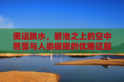 奥运跳水,碧池之上的空中芭蕾与人类极限的优雅征服,碧池之上,奥运跳水的空中芭蕾与极限优雅