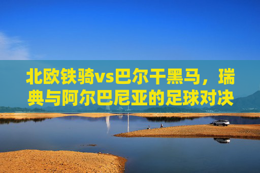 北欧铁骑vs巴尔干黑马,瑞典与阿尔巴尼亚的足球对决,北欧铁骑对决巴尔干黑马