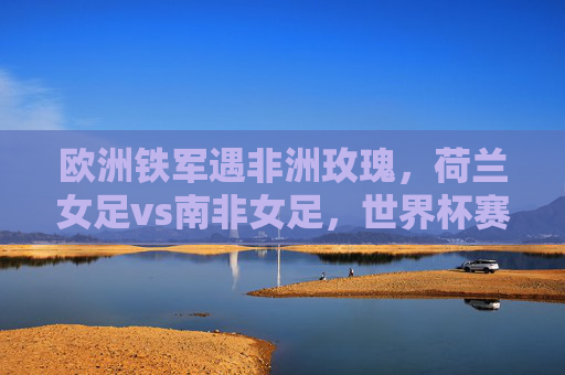 欧洲铁军遇非洲玫瑰,荷兰女足vs南非女足,世界杯赛场上的风格碰撞,欧洲铁军遇非洲玫瑰,女足世界杯风格碰撞