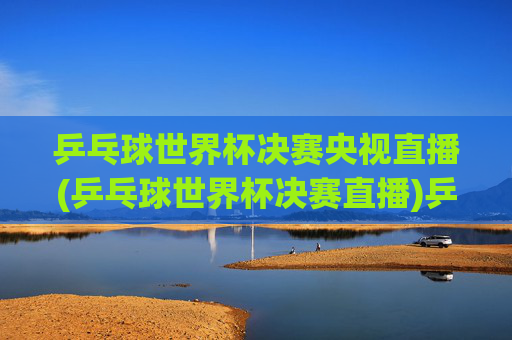 乒乓球世界杯决赛央视直播(乒乓球世界杯决赛直播)乒乓球世界杯决赛央视直播