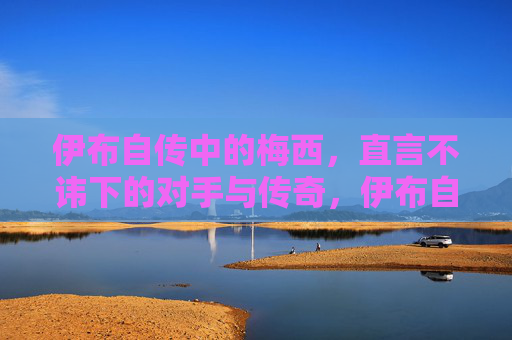伊布自传中的梅西,直言不讳下的对手与传奇,伊布自传中的梅西,直言不讳的对手与传奇