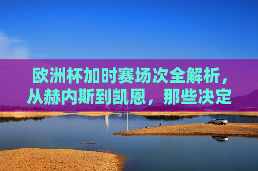 欧洲杯加时赛场次全解析,从赫内斯到凯恩,那些决定冠军的30分钟,欧洲杯加时赛,赫内斯到凯恩,决定冠军的30分钟