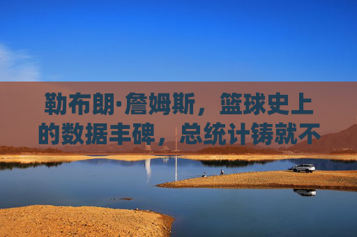 勒布朗·詹姆斯，篮球史上的数据丰碑，总统计铸就不朽传奇，勒布朗·詹姆斯，篮球史上的数据丰碑与不朽传奇