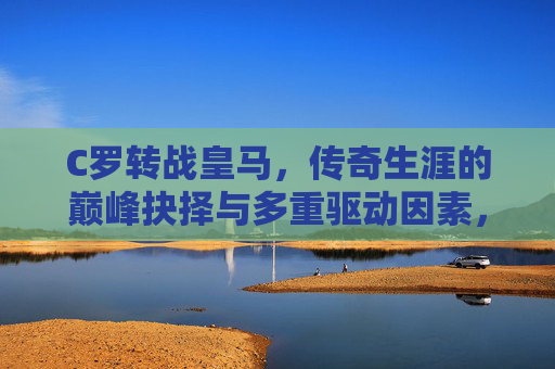 C罗转战皇马，传奇生涯的巅峰抉择与多重驱动因素，C罗转战皇马，传奇生涯的巅峰抉择与多重驱动