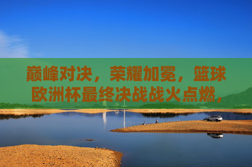 巅峰对决，荣耀加冕，篮球欧洲杯最终决战战火点燃，篮球欧洲杯巅峰决战，荣耀加冕之战