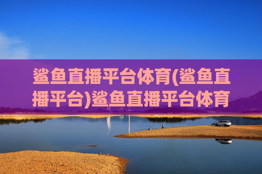 鲨鱼直播平台体育(鲨鱼直播平台)鲨鱼直播平台体育
