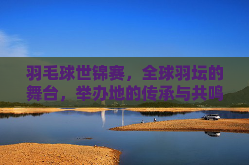 羽毛球世锦赛，全球羽坛的舞台，举办地的传承与共鸣，羽毛球世锦赛，全球羽坛舞台的传承与共鸣