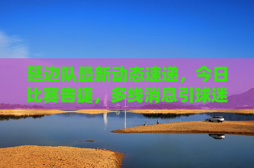 延边队最新动态速递,今日比赛告捷,多线消息引球迷关注,延边队今日告捷,多线动态引球迷关注