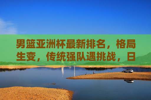 男篮亚洲杯最新排名,格局生变,传统强队遇挑战,日本领跑亚洲新势力