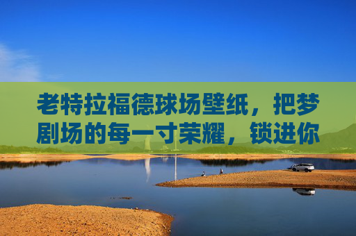 老特拉福德球场壁纸，把梦剧场的每一寸荣耀，锁进你的日常，老特拉福德梦剧场壁纸，荣耀锁进日常