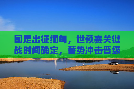 国足出征缅甸，世预赛关键战时间确定，蓄势冲击晋级希望，国足世预赛关键战出征缅甸时间确定 蓄势冲击晋级希望