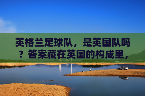 英格兰足球队,是英国队吗?答案藏在英国的构成里,英格兰足球队是英国队吗?答案藏在英国构成里