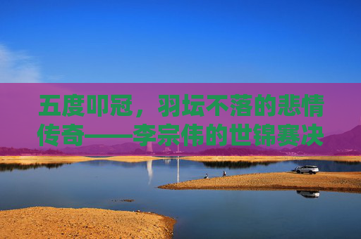 五度叩冠,羽坛不落的悲情传奇——李宗伟的世锦赛决赛之路,羽坛悲情传奇,李宗伟五度叩冠世锦赛决赛之路