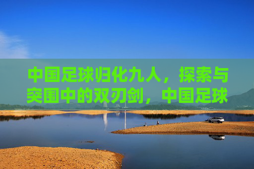 中国足球归化九人，探索与突围中的双刃剑，中国足球归化九人，探索突围的双刃剑