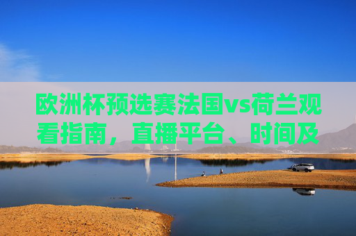 欧洲杯预选赛法国vs荷兰观看指南，直播平台、时间及注意事项，欧洲杯预选赛法国vs荷兰观看指南，直播平台、时间及注意事项