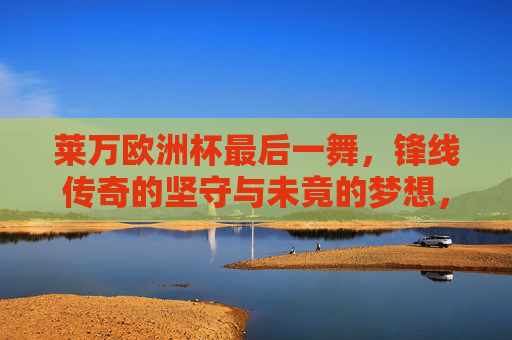 莱万欧洲杯最后一舞，锋线传奇的坚守与未竟的梦想，莱万欧洲杯最后一舞，锋线传奇的坚守与未竟梦想