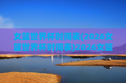 女篮世界杯时间表(2026女篮世界杯时间表)2026女篮世界杯时间表