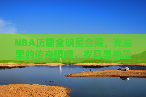 NBA历届全明星合照，光影里的传奇瞬间，岁月里的篮球史诗，NBA历届全明星合照，光影里的篮球史诗