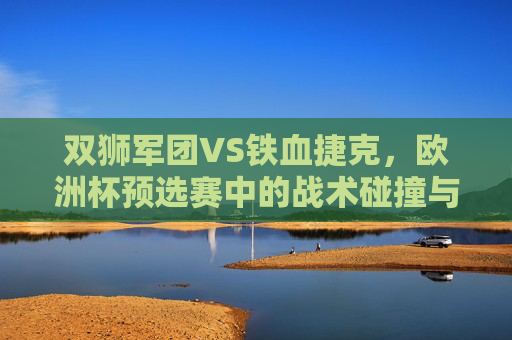 双狮军团VS铁血捷克,欧洲杯预选赛中的战术碰撞与宿命对决,双狮军团VS铁血捷克,欧洲杯预选赛战术碰撞与宿命对决