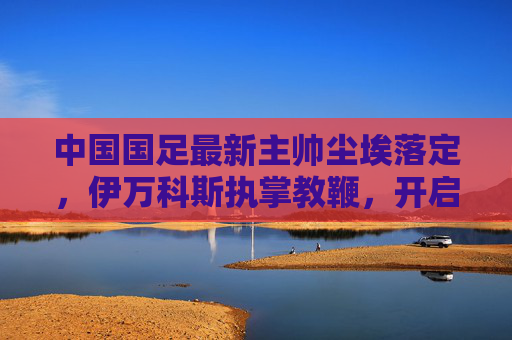 中国国足最新主帅尘埃落定,伊万科斯执掌教鞭,开启新征程,国足新主帅尘埃落定 伊万科斯开启执教新征程