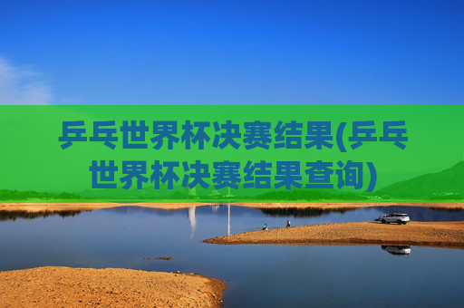 乒乓世界杯决赛结果(乒乓世界杯决赛结果查询)
