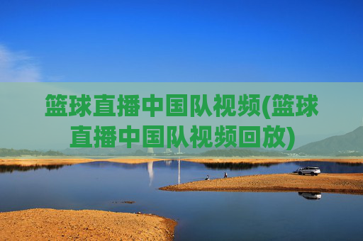 篮球直播中国队视频(篮球直播中国队视频回放)
