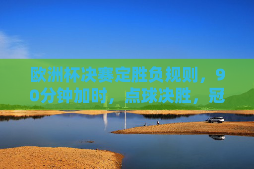 欧洲杯决赛定胜负规则,90分钟加时,点球决胜,冠军归属详解,欧洲杯决赛定胜负规则详解,90分钟加时、点球决胜与冠军归属