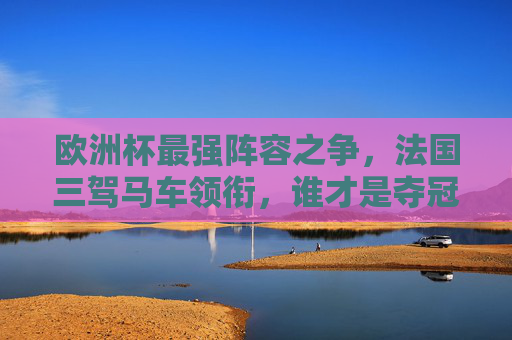 欧洲杯最强阵容之争,法国三驾马车领衔,谁才是夺冠最大热门?法国三驾马车领衔欧洲杯,谁是最强夺冠热门?