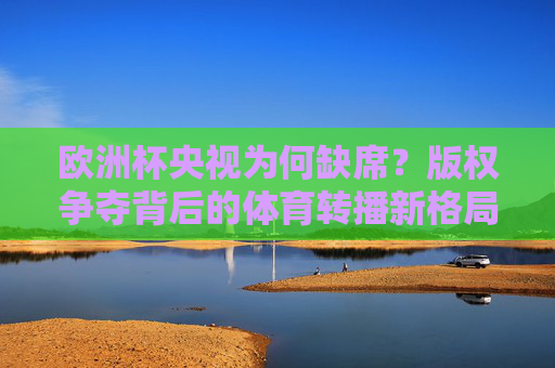 欧洲杯央视为何缺席？版权争夺背后的体育转播新格局，欧洲杯央视缺席，版权争夺背后的体育转播新格局