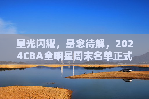 星光闪耀，悬念待解，2024CBA全明星周末名单正式揭晓，2024CBA全明星周末名单正式揭晓，星光闪耀悬念待解