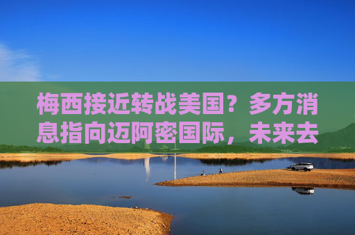 梅西接近转战美国?多方消息指向迈阿密国际,未来去向或下周揭晓