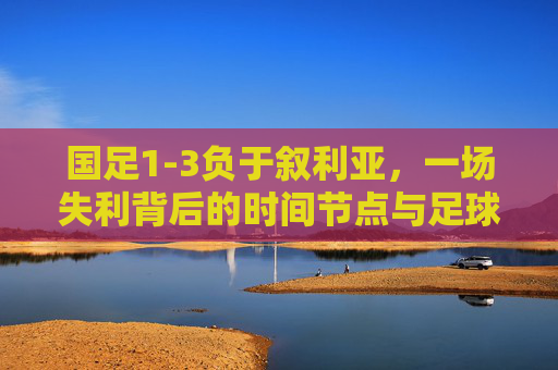 国足1-3负于叙利亚,一场失利背后的时间节点与足球反思,国足1-3叙利亚,一场失利的时间节点与足球反思